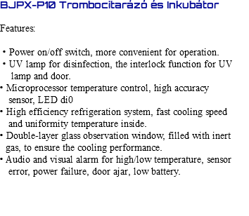 BJPX-P10 Trombocitarázó és Inkubátor Features: • Power on/off switch, more convenient for operation. • UV lamp for disinfection, the interlock function for UV lamp and door. • Microprocessor temperature control, high accuracy sensor, LED di0 • High efficiency refrigeration system, fast cooling speed and uniformity temperature inside. • Double-layer glass observation window, filled with inert gas, to ensure the cooling performance. • Audio and visual alarm for high/low temperature, sensor error, power failure, door ajar, low battery. 